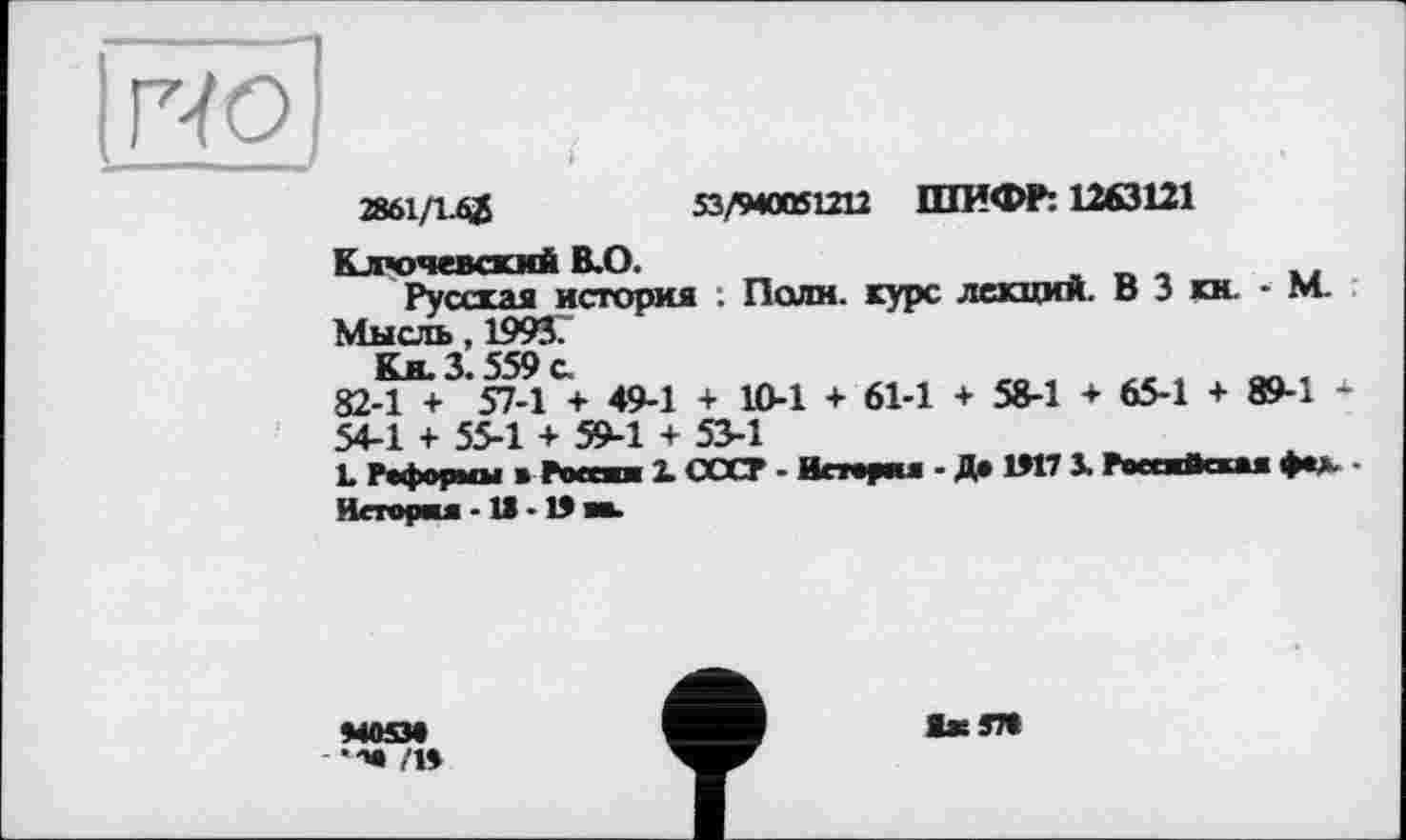 ﻿гю
— J	J
2861/1-62	53/940051212 ШИФР: 1263121
Ключевский В.О.
Русская история : Поли, курс лекций. В 3 кн. - М. Мысль, 1993.
j 559 £
82-1 + '57-I + 49-1 + 10-1 + 61-1 + 58-1 + 65-1 + 89-1 * 54-1 + 55-1 + 59-1 + 53-1
L Реформы • Pocan X СССР - Вперш - До 1Л7 X РоееаИеш фе». • Вперш -1» - 1Э ее.
М05М
/»
1x37«